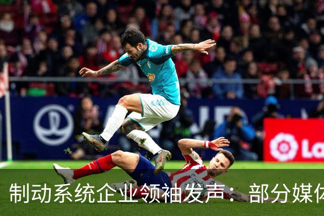 制动系统企业领袖发声：部分媒体以损害中国品牌为代价谋求流量，令人失望
