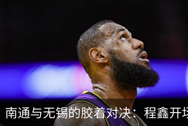 南通与无锡的胶着对决：程鑫开场先拔头筹，刘豪杰最后时刻绝平